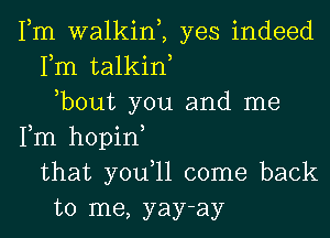 Fm walkim yes indeed
Fm talkiw
,bout you and me
Fm hopin
that you,ll come back
to me, yay-ay