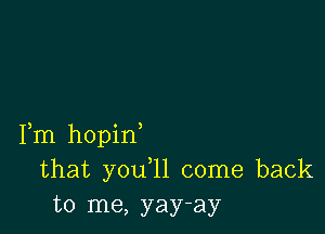 Fm hopin
that you 11 come back
to me, yay-ay