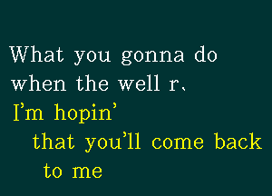 What you gonna do
When the well rt

Fm hopint
that youtll come back
to me