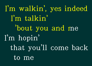 Fm walkim yes indeed
Fm talkiw
,bout you and me
Fm hopin
that you,ll come back
to me