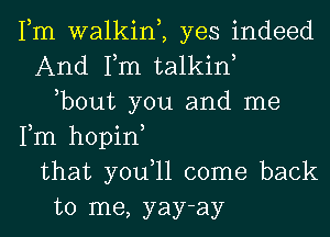 Fm walkim yes indeed
And Fm talkin
,bout you and me
Fm hopin
that you,ll come back
to me, yay-ay