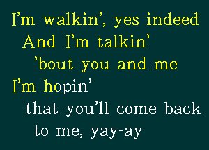 Fm walkim yes indeed
And Fm talkin
,bout you and me
Fm hopin
that you,ll come back
to me, yay-ay