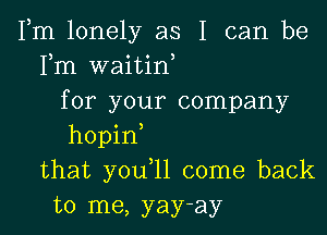 Fm lonely as I can be
Fm waitin,
for your company
hopin
that you,ll come back
to me, yay-ay