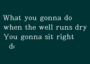 What you gonna do
When the well runs dry

You gonna sit right
d!