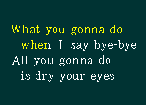 What you gonna do
when I say bye-bye

All you gonna do
is dry your eyes