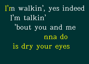 Fm walkinZ yes indeed
Fm talkid
bout you and me

nna do
is dry your eyes