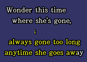 Wonder this time
Where she,s gone,
always gone too long

anytime she goes away