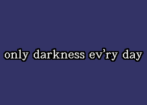 only darkness ev,ry day