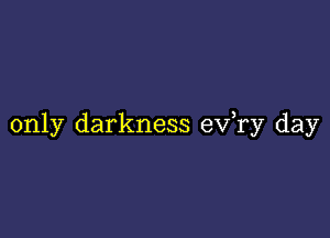 only darkness ev,ry day