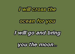 I will cross the

ocean for you

I will go and bring

you the moon