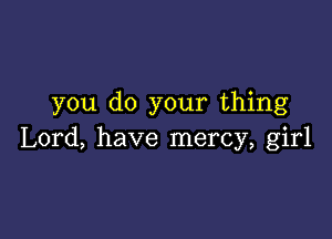 you do your thing

Lord, have mercy, girl