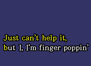 Just carft help it,
but I, Fm f inger poppin