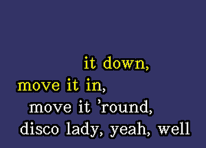 it down,

move it in,
move it found,
disco lady, yeah, well