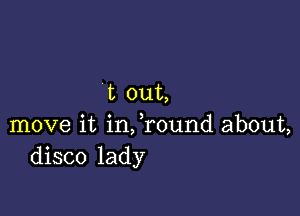 t out,

move it infround about,
disco lady