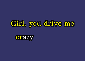 Girl, you drive me

crazy