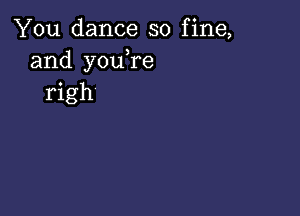 You dance so fine,
and youTe
righ