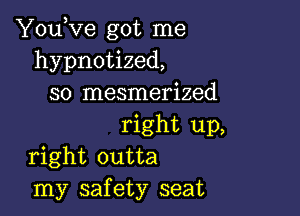 YouKze got me
hypnotized,
so mesmerized

right up,
right outta
my safety seat