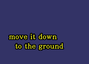 move it down
to the ground