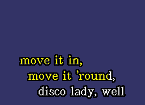 move it in,
move it Tound,
disco lady, well