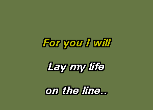 For you I will

Lay my life

on the line..