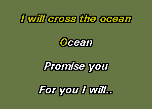 I will cross the ocean

Ocean

Promise you

For you I will..