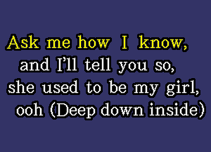 Ask me how I know,
and 1,11 tell you so,

she used to be my girl,
00h (Deep down inside)
