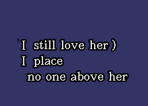 I still love her)

I place
no one above her
