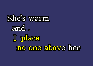 Shds warm
and

I place
no one above her
