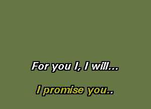 For you I, I will...

I promise you..