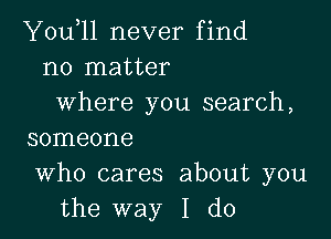 You,ll never find
no matter
where you search,

SOIIIGOI'IG

Who cares about you
the way I do