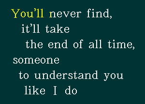 You,ll never find,
it l1 take
the end of all time,

someone

to understand you
like I do