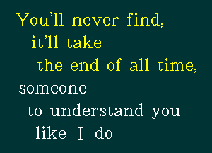 You,ll never find,
it l1 take
the end of all time,

someone

to understand you
like I do