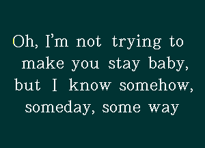 Oh, Tm not trying to

make you stay baby,

but I know somehow,
someday, some way