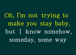 Oh, Tm not trying to

make you stay baby,

but I know somehow,
someday, some way