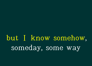 but I know somehow,
someday, some way