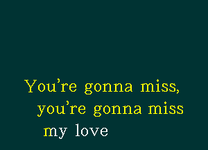 You,re gonna miss,
youTe gonna miss
my love