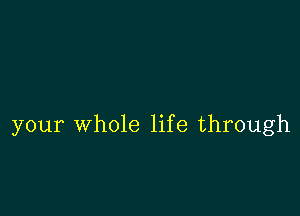 your whole life through