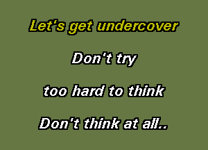 Let's get undercover

Don't try
too hard to think

Don't think at all