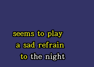 seems to play

a sad refrain
t0 the night