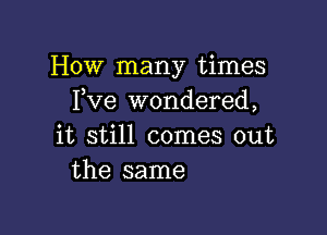 How many times
Fve wondered,

it still comes out
the same