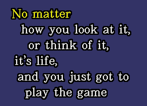 No matter
how you look at it,
or think of it,

ifs life,
and you just got to
play the game