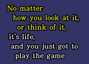 No matter
how you look at it,
or think of it,

ifs life,
and you just got to
play the game