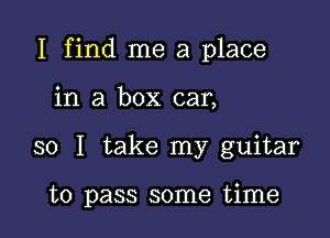 I find me a place

in a box car,
so I take my guitar

to pass some time