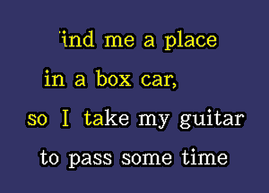 'ind me a place

in a box car,
so I take my guitar

to pass some time