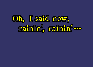 Oh, I said now,
rainini raininV-o