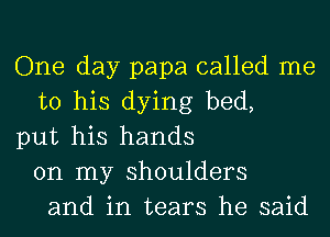 One day papa called me
to his dying bed,
put his hands
on my shoulders
and in tears he said