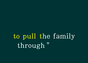 to pull the family
through ,,