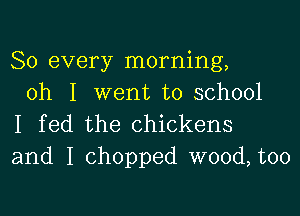 So every morning,
oh I went to school

I fed the chickens
and I chopped wood, too