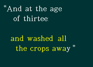 And at the age
of thirtee

and washed all
the crops away ,