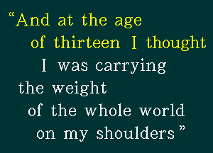 And at the age
of thirteen I thought
I was carrying
the weight
of the Whole world

on my shoulders , l